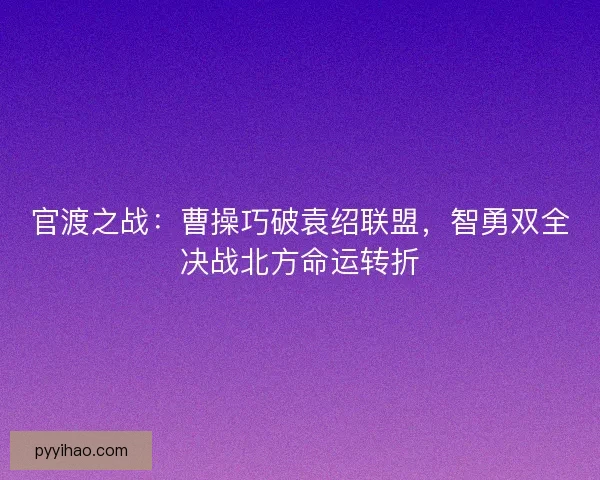 官渡之战：曹操巧破袁绍联盟，智勇双全决战北方命运转折
