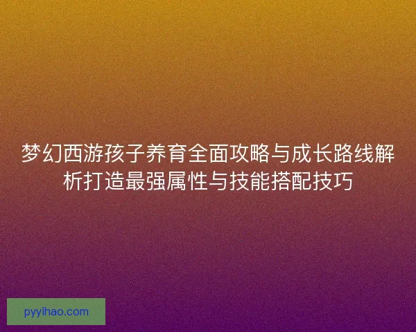 梦幻西游孩子养育全面攻略与成长路线解析打造最强属性与技能搭配技巧