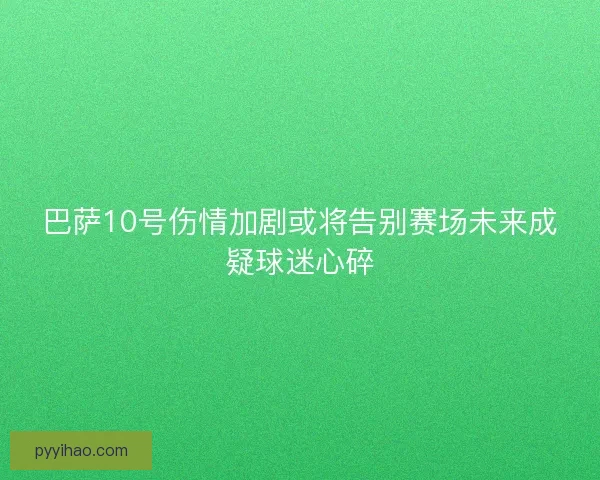 巴萨10号伤情加剧或将告别赛场未来成疑球迷心碎