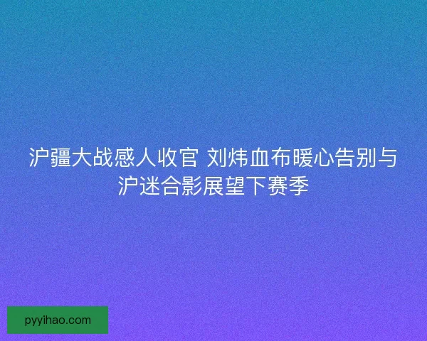 沪疆大战感人收官 刘炜血布暖心告别与沪迷合影展望下赛季