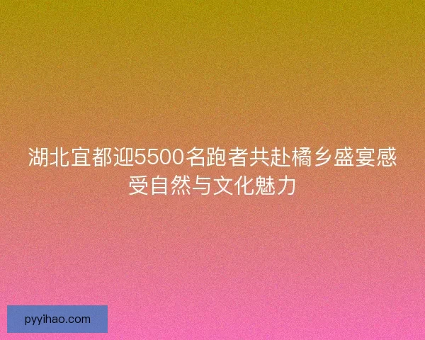 湖北宜都迎5500名跑者共赴橘乡盛宴感受自然与文化魅力