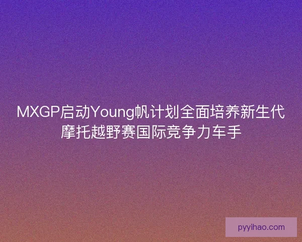 MXGP启动Young帆计划全面培养新生代摩托越野赛国际竞争力车手