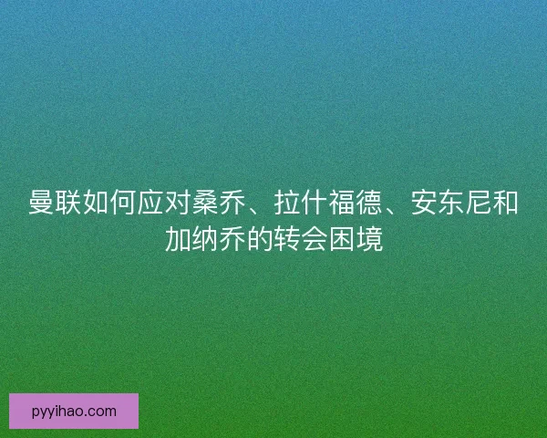 曼联如何应对桑乔、拉什福德、安东尼和加纳乔的转会困境