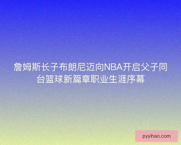 詹姆斯长子布朗尼迈向NBA开启父子同台篮球新篇章职业生涯序幕