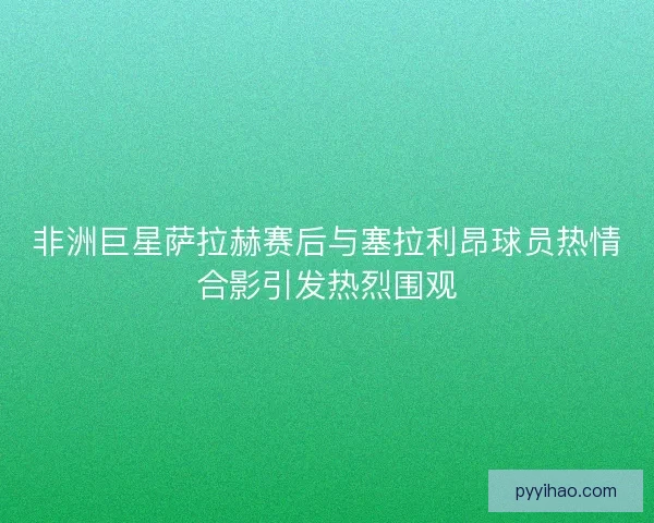 非洲巨星萨拉赫赛后与塞拉利昂球员热情合影引发热烈围观 非洲巨星萨拉赫赛后与塞拉利昂球员热情合影引发热烈围观