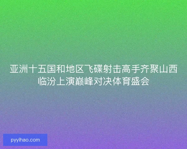 亚洲十五国和地区飞碟射击高手齐聚山西临汾上演巅峰对决体育盛会 亚洲十五国和地区飞碟射击高手齐聚山西临汾上演巅峰对决体育盛会