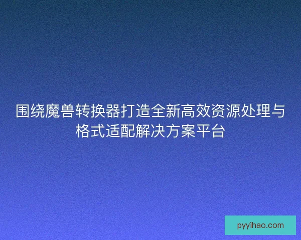 围绕魔兽转换器打造全新高效资源处理与格式适配解决方案平台