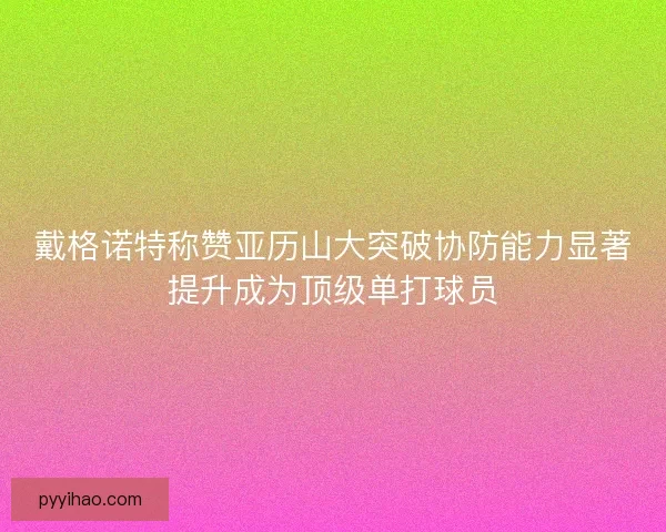 戴格诺特称赞亚历山大突破协防能力显著提升成为顶级单打球员 戴格诺特称赞亚历山大突破协防能力显著提升成为顶级单打球员