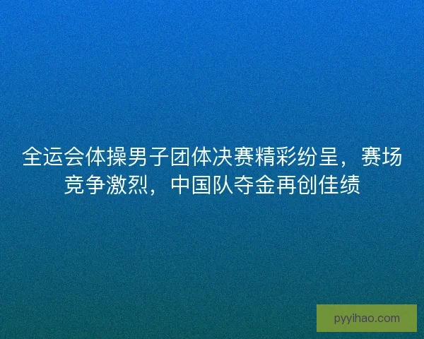 全运会体操男子团体决赛精彩纷呈，赛场竞争激烈，中国队夺金再创佳绩