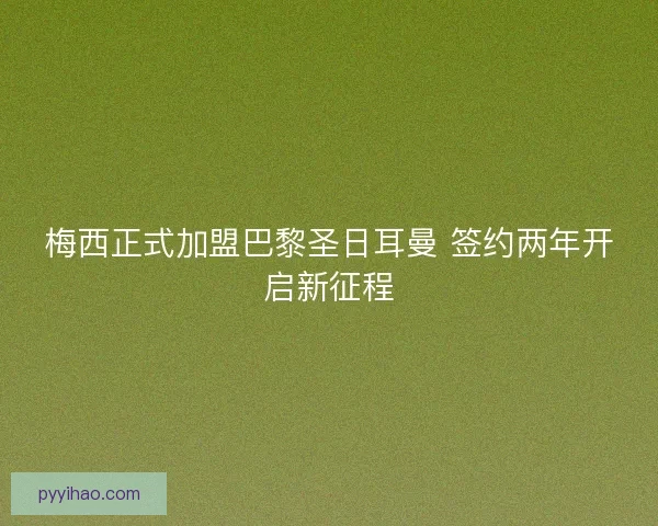 梅西正式加盟巴黎圣日耳曼 签约两年开启新征程