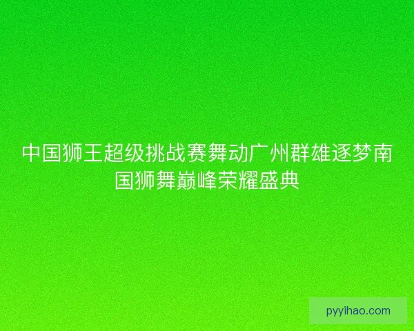 中国狮王超级挑战赛舞动广州群雄逐梦南国狮舞巅峰荣耀盛典
