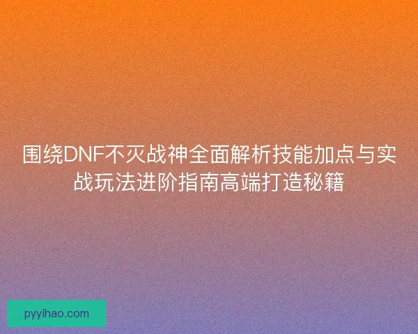 围绕DNF不灭战神全面解析技能加点与实战玩法进阶指南高端打造秘籍