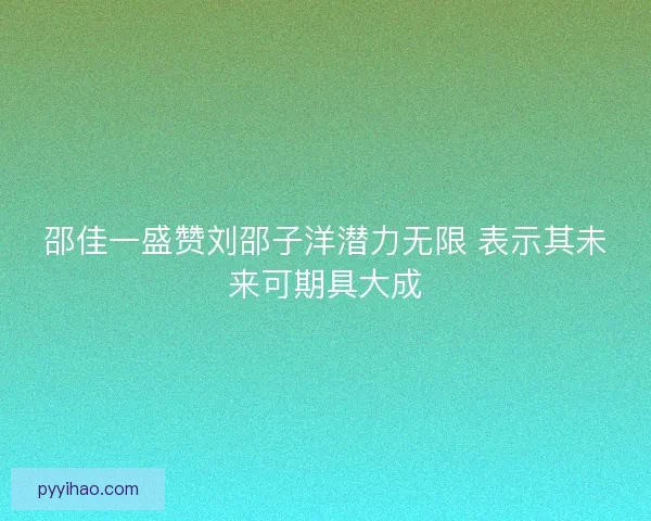 邵佳一盛赞刘邵子洋潜力无限 表示其未来可期具大成