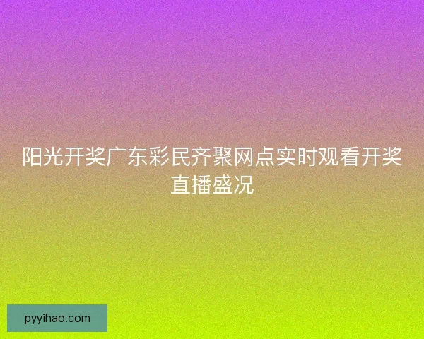 阳光开奖广东彩民齐聚网点实时观看开奖直播盛况 阳光开奖广东彩民齐聚网点实时观看开奖直播盛况