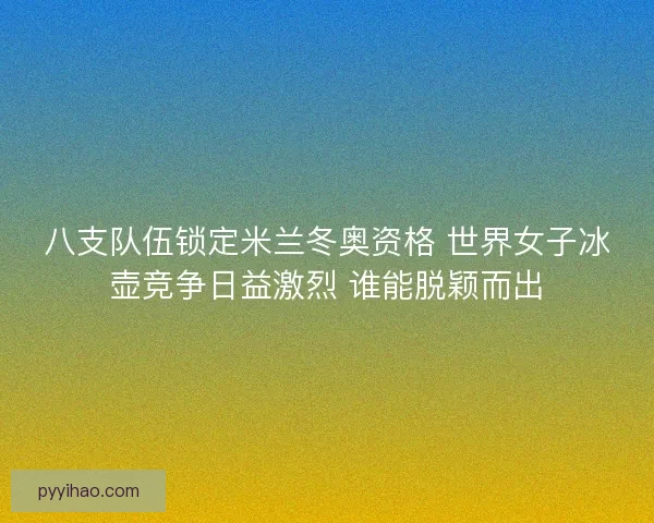 八支队伍锁定米兰冬奥资格 世界女子冰壶竞争日益激烈 谁能脱颖而出