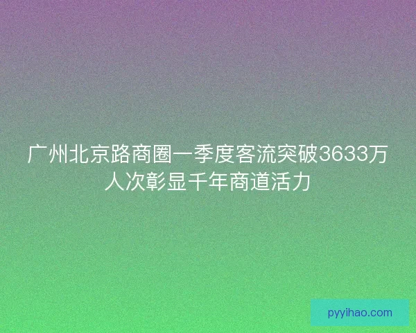 广州北京路商圈一季度客流突破3633万人次彰显千年商道活力 广州北京路商圈一季度客流突破3633万人次彰显千年商道活力